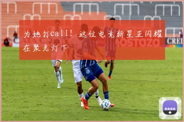为她打call！这位电竞新星正闪耀在聚光灯下